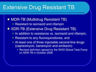 Extensive Drug Resistant TB  MDR-TB (Multidrug Resistant TB) Resistant to isoniazid and rifampin XDR-TB (Extensive Drug Resistant TB) In addition to resistance vs. isoniazid and rifampin, Resistant to any fluoroquinolones, and At least one of three injectable second-line drugs (capreomycin, kanamycin and amikacin) Revised definition agreed by the WHO Global Task Force on XDR-TB in October 2006 