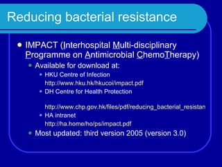 Reducing bacterial resistance IMPACT ( I nterhospital  M ulti-disciplinary  P rogramme on  A ntimicrobial  C hemo T herapy) Available for download at: HKU Centre of Infection http://www.hku.hk/hkucoi/impact.pdf DH Centre for Health Protection http://www.chp.gov.hk/files/pdf/reducing_bacterial_resistance_with_impact.pdf HA intranet  http://ha.home/ho/ps/impact.pdf   Most updated: third version 2005 (version 3.0) 