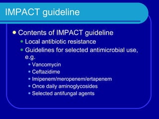 IMPACT guideline Contents of IMPACT guideline Local antibiotic resistance Guidelines for selected antimicrobial use, e.g. Vancomycin Ceftazidime Imipenem/meropenem/ertapenem Once daily aminoglycosides Selected antifungal agents 