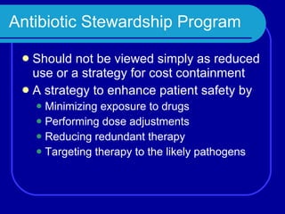 Antibiotic Stewardship Program Should not be viewed simply as reduced use or a strategy for cost containment A strategy to enhance patient safety by Minimizing exposure to drugs Performing dose adjustments Reducing redundant therapy Targeting therapy to the likely pathogens 