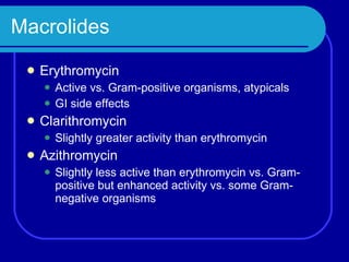 Macrolides Erythromycin Active vs. Gram-positive organisms, atypicals GI side effects Clarithromycin Slightly greater activity than erythromycin  Azithromycin Slightly less active than erythromycin vs. Gram-positive but enhanced activity vs. some Gram-negative organisms 