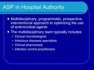 ASP in Hospital Authority Multidisciplinary, programmatic, prospective, interventional approach to optimizing the use of antimicrobial agents The multidisciplinary team typically includes Clinical microbiologists Infectious diseases specialists Clinical pharmacists Infection control practitioners 