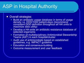 ASP in Hospital Authority Overall strategies Build an antibiotic usage database in terms of usage density i.e. DDD/1000 patient-days  (recommend consistent DDD definition throughout all HA units to maximize data utility) Develop a HA-wide an antibiotic resistance database of selected organisms Formation of multidisciplinary Antimicrobial Stewardship Teams (AST) in each hospital/cluster Audit use of antimicrobials based on established guidelines, e.g. IMPACT guideline Education and consensus-building Outcome measurement and user feedback  