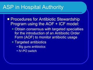 ASP in Hospital Authority Procedures for Antibiotic Stewardship Program using the AOF + ICF model:  Obtain consensus with targeted specialties for the introduction of an Antibiotic Order Form (AOF) to monitor antibiotic usage Targeted antibiotics Big guns antibiotics IV-PO switch 
