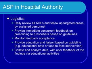 ASP in Hospital Authority Logistics Daily review all AOFs and follow up targeted cases by assigned personnel Provide immediate concurrent feedback on prescribing to prescribers based on guidelines Monitor feedback acceptance Provide education and liaison based on guideline (e.g. educational note or face-to-face intervention) Collate and analyze data, with user feedback of the findings via educational activities 