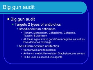 Big gun audit Big gun audit Targets 2 types of antibiotics Broad-spectrum antibiotics Tienam, Meropenem, Ceftazidime, Cefepime, Tazocin, Sulperazon All these agents have good Gram-negative as well as Pseudomonas coverage Anti Gram-positive antibiotics Vancomycin and teicoplanin Active vs. methicillin-resistant Staphylococcus aureus To be used as second-line agents 