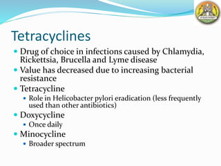 Tetracyclines
 Drug of choice in infections caused by Chlamydia,
Rickettsia, Brucella and Lyme disease
 Value has decreased due to increasing bacterial
resistance
 Tetracycline
 Role in Helicobacter pylori eradication (less frequently
used than other antibiotics)
 Doxycycline
 Once daily
 Minocycline
 Broader spectrum
 