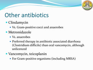 Other antibiotics
 Clindamycin
 Vs. Gram-positive cocci and anaerobes
 Metronidazole
 Vs. anaerobes
 Preferred therapy in antibiotic associated diarrhoea
(Clostridium difficile) than oral vancomycin, although
unlicenced
 Vancomycin, teicoplanin
 For Gram-positive organisms (including MRSA)
 
