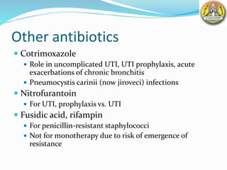 Other antibiotics
 Cotrimoxazole
 Role in uncomplicated UTI, UTI prophylaxis, acute
exacerbations of chronic bronchitis
 Pneumocystis carinii (now jiroveci) infections
 Nitrofurantoin
 For UTI, prophylaxis vs. UTI
 Fusidic acid, rifampin
 For penicillin-resistant staphylococci
 Not for monotherapy due to risk of emergence of
resistance
 