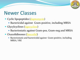 Newer Classes
 Cyclic lipopeptides (daptomycin)
 Bactericidal against Gram-positive, including MRSA
 Glycylcyclines (tigecycline)
 Bacteriostatic against Gram-pos, Gram-neg and MRSA
 Oxazolidinones (linezolid)
 Bacteriostatic and bactericidal against Gram-positive, including
MRSA, VRE
 