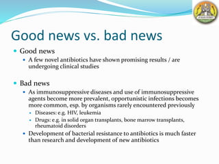 Good news vs. bad news
 Good news
 A few novel antibiotics have shown promising results / are
undergoing clinical studies
 Bad news
 As immunosuppressive diseases and use of immunosuppressive
agents become more prevalent, opportunistic infections becomes
more common, esp. by organisms rarely encountered previously
 Diseases: e.g. HIV, leukemia
 Drugs: e.g. in solid organ transplants, bone marrow transplants,
rheumatoid disorders
 Development of bacterial resistance to antibiotics is much faster
than research and development of new antibiotics
 