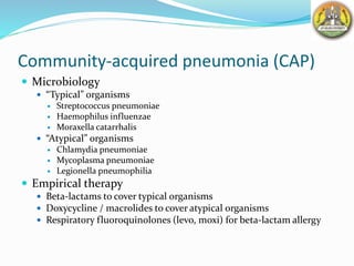 Community-acquired pneumonia (CAP)
 Microbiology
 “Typical” organisms
 Streptococcus pneumoniae
 Haemophilus influenzae
 Moraxella catarrhalis
 “Atypical” organisms
 Chlamydia pneumoniae
 Mycoplasma pneumoniae
 Legionella pneumophilia
 Empirical therapy
 Beta-lactams to cover typical organisms
 Doxycycline / macrolides to cover atypical organisms
 Respiratory fluoroquinolones (levo, moxi) for beta-lactam allergy
 