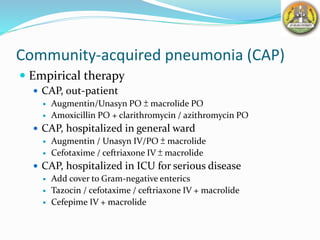 Community-acquired pneumonia (CAP)
 Empirical therapy
 CAP, out-patient
 Augmentin/Unasyn PO ± macrolide PO
 Amoxicillin PO + clarithromycin / azithromycin PO
 CAP, hospitalized in general ward
 Augmentin / Unasyn IV/PO ± macrolide
 Cefotaxime / ceftriaxone IV ± macrolide
 CAP, hospitalized in ICU for serious disease
 Add cover to Gram-negative enterics
 Tazocin / cefotaxime / ceftriaxone IV + macrolide
 Cefepime IV + macrolide
 