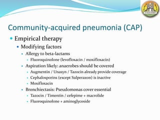 Community-acquired pneumonia (CAP)
 Empirical therapy
 Modifying factors
 Allergy to beta-lactams
 Fluoroquinolone (levofloxacin / moxifloxacin)
 Aspiration likely: anaerobes should be covered
 Augmentin / Unasyn / Tazocin already provide coverage
 Cephalosporins (except Sulperazon) is inactive
 Moxifloxacin
 Bronchiectasis: Pseudomonas cover essential
 Tazocin / Timentin / cefepime + macrolide
 Fluoroquinolone + aminoglycoside
 