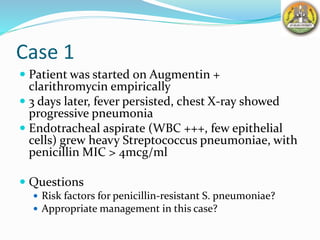 Case 1
 Patient was started on Augmentin +
clarithromycin empirically
 3 days later, fever persisted, chest X-ray showed
progressive pneumonia
 Endotracheal aspirate (WBC +++, few epithelial
cells) grew heavy Streptococcus pneumoniae, with
penicillin MIC > 4mcg/ml
 Questions
 Risk factors for penicillin-resistant S. pneumoniae?
 Appropriate management in this case?
 