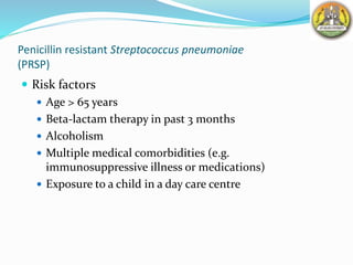 Penicillin resistant Streptococcus pneumoniae
(PRSP)
 Risk factors
 Age > 65 years
 Beta-lactam therapy in past 3 months
 Alcoholism
 Multiple medical comorbidities (e.g.
immunosuppressive illness or medications)
 Exposure to a child in a day care centre
 