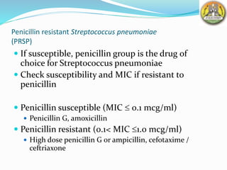 Penicillin resistant Streptococcus pneumoniae
(PRSP)
 If susceptible, penicillin group is the drug of
choice for Streptococcus pneumoniae
 Check susceptibility and MIC if resistant to
penicillin
 Penicillin susceptible (MIC  0.1 mcg/ml)
 Penicillin G, amoxicillin
 Penicillin resistant (0.1< MIC 1.0 mcg/ml)
 High dose penicillin G or ampicillin, cefotaxime /
ceftriaxone
 