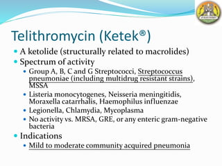 Telithromycin (Ketek®)
 A ketolide (structurally related to macrolides)
 Spectrum of activity
 Group A, B, C and G Streptococci, Streptococcus
pneumoniae (including multidrug resistant strains),
MSSA
 Listeria monocytogenes, Neisseria meningitidis,
Moraxella catarrhalis, Haemophilus influenzae
 Legionella, Chlamydia, Mycoplasma
 No activity vs. MRSA, GRE, or any enteric gram-negative
bacteria
 Indications
 Mild to moderate community acquired pneumonia
 