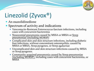 Linezolid (Zyvox®)
 An oxazolidinedione
 Spectrum of activity and indications
 Vancomycin-Resistant Enterococcus faecium infections, including
cases with concurrent bacteremia
 Nosocomial pneumonia caused by MSSA or MRSA or Strep
pneumoniae (including MDRSP)
 Complicated skin and skin structure infections, including diabetic
foot infections, without concomitant osteomyelitis, caused by
MSSA or MRSA, Strep pyogenes, or Strep agalactiae
 Uncomplicated skin and skin structure infections caused by MSSA
or Strep pyogenes.
 Community-acquired pneumonia caused by Strep pneumoniae
(including MDRSP), including cases with concurrent bacteremia, or
MSSA
 