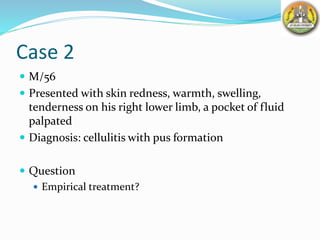Case 2
 M/56
 Presented with skin redness, warmth, swelling,
tenderness on his right lower limb, a pocket of fluid
palpated
 Diagnosis: cellulitis with pus formation
 Question
 Empirical treatment?
 