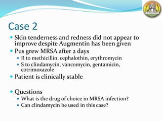 Case 2
 Skin tenderness and redness did not appear to
improve despite Augmentin has been given
 Pus grew MRSA after 2 days
 R to methicillin, cephalothin, erythromycin
 S to clindamycin, vancomycin, gentamicin,
cotrimoxazole
 Patient is clinically stable
 Questions
 What is the drug of choice in MRSA infection?
 Can clindamycin be used in this case?
 
