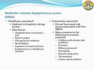 Methicillin resistant Staphylococcus aureus
(MRSA)
 Healthcare-associated
 Endemic in hospitals, old age
homes
 Risk factors
 Hospitalization in previous 1
year
 Recent surgery
 Old age home residence
 Renal dialysis
 Exposure to invasive devices
 Employment in a healthcare
institute
 Community-associated
 Do not have usual risk
factors associated with HA-
MRSA
 More common in the
following in overseas
countries
 Children with chronic skin
condition
 Prisoners
 Military personnel
 Aboriginals
 Injection drug users
 The homeless
 Contact sports athletes
 