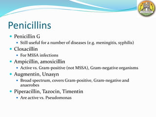 Penicillins
 Penicillin G
 Still useful for a number of diseases (e.g. meningitis, syphilis)
 Cloxacillin
 For MSSA infections
 Ampicillin, amoxicillin
 Active vs. Gram-positive (not MSSA), Gram-negative organisms
 Augmentin, Unasyn
 Broad spectrum, covers Gram-positive, Gram-negative and
anaerobes
 Piperacillin, Tazocin, Timentin
 Are active vs. Pseudomonas
 