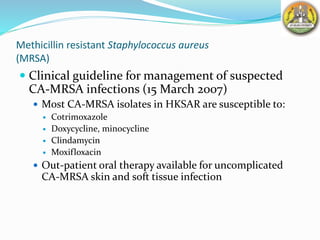 Methicillin resistant Staphylococcus aureus
(MRSA)
 Clinical guideline for management of suspected
CA-MRSA infections (15 March 2007)
 Most CA-MRSA isolates in HKSAR are susceptible to:
 Cotrimoxazole
 Doxycycline, minocycline
 Clindamycin
 Moxifloxacin
 Out-patient oral therapy available for uncomplicated
CA-MRSA skin and soft tissue infection
 