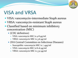 VISA and VRSA
 VISA: vancomycin-intermediate Staph aureus
 VRSA: vancomycin-resistant Staph aureus
 Classified based on minimum inhibitory
concentration (MIC)
 (CDC definition)
 VISA: vancomycin MIC is 4-8 µg/ml
 VRSA: vancomycin MIC is >16 µg/ml
 (HA Central Committee on Infectious Diseases)
 Susceptible: vancomycin MIC is ≤ 4µg/ml
 VISA: vancomycin MIC is 8-16 µg/ml
 VRSA: vancomycin MIC is >32 µg/ml
 