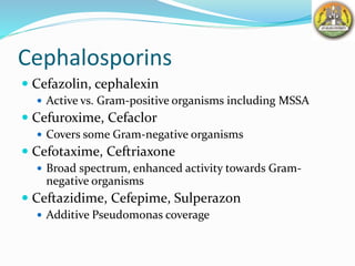 Cephalosporins
 Cefazolin, cephalexin
 Active vs. Gram-positive organisms including MSSA
 Cefuroxime, Cefaclor
 Covers some Gram-negative organisms
 Cefotaxime, Ceftriaxone
 Broad spectrum, enhanced activity towards Gram-
negative organisms
 Ceftazidime, Cefepime, Sulperazon
 Additive Pseudomonas coverage
 