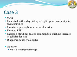Case 3
 M/59
 Presented with 2-day history of right upper quadrant pain,
fever, jaundice
 Emesis x 2 past 24 hours, dark color urine
 Elevated LFT
 Radiologic finding: dilated common bile duct, no increase
in gallbladder size
 Diagnosis: acute cholangitis
 Question
 What is the empirical therapy?
 