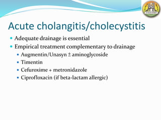 Acute cholangitis/cholecystitis
 Adequate drainage is essential
 Empirical treatment complementary to drainage
 Augmentin/Unasyn ± aminoglycoside
 Timentin
 Cefuroxime + metronidazole
 Ciprofloxacin (if beta-lactam allergic)
 