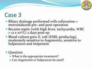 Case 3
 Biliary drainage performed with cefuroxime +
metronidazole pre- and post-operation
 Became septic (with high fever, tachycardia, WBC
> 12 x 109/L) 2 days post-op
 Blood culture grew E. coli (ESBL-producing),
moderately sensitive to Augmentin, sensitive to
Sulperazon and imipenem
 Question
 What is the appropriate treatment?
 Can Augmentin or Sulperazon be used?
 
