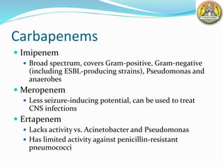 Carbapenems
 Imipenem
 Broad spectrum, covers Gram-positive, Gram-negative
(including ESBL-producing strains), Pseudomonas and
anaerobes
 Meropenem
 Less seizure-inducing potential, can be used to treat
CNS infections
 Ertapenem
 Lacks activity vs. Acinetobacter and Pseudomonas
 Has limited activity against penicillin-resistant
pneumococci
 