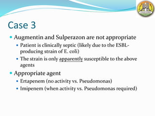 Case 3
 Augmentin and Sulperazon are not appropriate
 Patient is clinically septic (likely due to the ESBL-
producing strain of E. coli)
 The strain is only apparently susceptible to the above
agents
 Appropriate agent
 Ertapenem (no activity vs. Pseudomonas)
 Imipenem (when activity vs. Pseudomonas required)
 