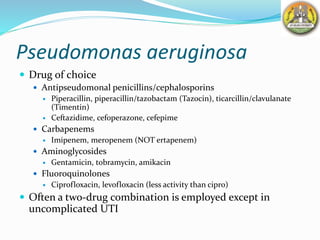 Pseudomonas aeruginosa
 Drug of choice
 Antipseudomonal penicillins/cephalosporins
 Piperacillin, piperacillin/tazobactam (Tazocin), ticarcillin/clavulanate
(Timentin)
 Ceftazidime, cefoperazone, cefepime
 Carbapenems
 Imipenem, meropenem (NOT ertapenem)
 Aminoglycosides
 Gentamicin, tobramycin, amikacin
 Fluoroquinolones
 Ciprofloxacin, levofloxacin (less activity than cipro)
 Often a two-drug combination is employed except in
uncomplicated UTI
 
