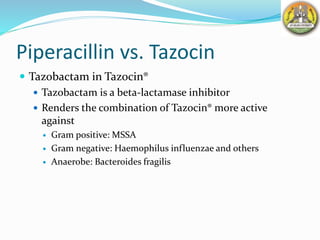 Piperacillin vs. Tazocin
 Tazobactam in Tazocin®
 Tazobactam is a beta-lactamase inhibitor
 Renders the combination of Tazocin® more active
against
 Gram positive: MSSA
 Gram negative: Haemophilus influenzae and others
 Anaerobe: Bacteroides fragilis
 