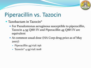 Piperacillin vs. Tazocin
 Tazobactam in Tazocin®
 For Pseudomonas aeruginosa susceptible to piperacillin,
Tazocin 4.5g Q8H IV and Piperacillin 4g Q8H IV are
equivalent
 At common usual dose (HA Corp drug price as of May
2007)
 Piperacillin 4g/vial: $56
 Tazocin® 4.5g/vial: $108
 