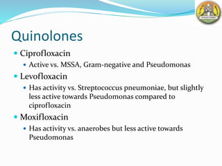 Quinolones
 Ciprofloxacin
 Active vs. MSSA, Gram-negative and Pseudomonas
 Levofloxacin
 Has activity vs. Streptococcus pneumoniae, but slightly
less active towards Pseudomonas compared to
ciprofloxacin
 Moxifloxacin
 Has activity vs. anaerobes but less active towards
Pseudomonas
 