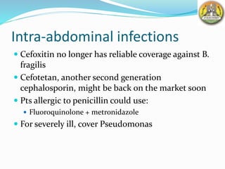 Intra-abdominal infections
 Cefoxitin no longer has reliable coverage against B.
fragilis
 Cefotetan, another second generation
cephalosporin, might be back on the market soon
 Pts allergic to penicillin could use:
 Fluoroquinolone + metronidazole
 For severely ill, cover Pseudomonas
 
