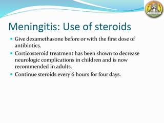 Meningitis: Use of steroids
 Give dexamethasone before or with the first dose of
antibiotics.
 Corticosteroid treatment has been shown to decrease
neurologic complications in children and is now
recommended in adults.
 Continue steroids every 6 hours for four days.
 