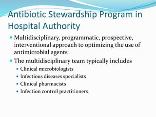 Antibiotic Stewardship Program in
Hospital Authority
 Multidisciplinary, programmatic, prospective,
interventional approach to optimizing the use of
antimicrobial agents
 The multidisciplinary team typically includes
 Clinical microbiologists
 Infectious diseases specialists
 Clinical pharmacists
 Infection control practitioners
 