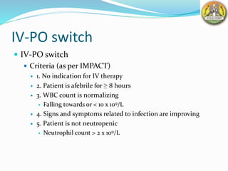 IV-PO switch
 IV-PO switch
 Criteria (as per IMPACT)
 1. No indication for IV therapy
 2. Patient is afebrile for ≥ 8 hours
 3. WBC count is normalizing
 Falling towards or < 10 x 109/L
 4. Signs and symptoms related to infection are improving
 5. Patient is not neutropenic
 Neutrophil count > 2 x 109/L
 