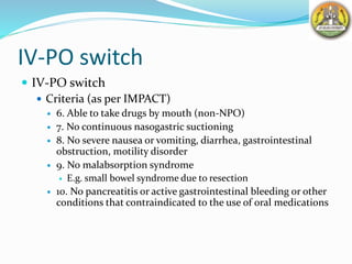 IV-PO switch
 IV-PO switch
 Criteria (as per IMPACT)
 6. Able to take drugs by mouth (non-NPO)
 7. No continuous nasogastric suctioning
 8. No severe nausea or vomiting, diarrhea, gastrointestinal
obstruction, motility disorder
 9. No malabsorption syndrome
 E.g. small bowel syndrome due to resection
 10. No pancreatitis or active gastrointestinal bleeding or other
conditions that contraindicated to the use of oral medications
 