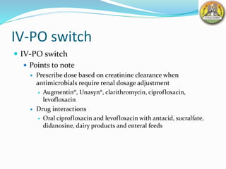 IV-PO switch
 IV-PO switch
 Points to note
 Prescribe dose based on creatinine clearance when
antimicrobials require renal dosage adjustment
 Augmentin®, Unasyn®, clarithromycin, ciprofloxacin,
levofloxacin
 Drug interactions
 Oral ciprofloxacin and levofloxacin with antacid, sucralfate,
didanosine, dairy products and enteral feeds
 