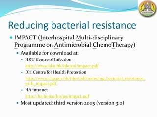 Reducing bacterial resistance
 IMPACT (Interhospital Multi-disciplinary
Programme on Antimicrobial ChemoTherapy)
 Available for download at:
 HKU Centre of Infection
http://www.hku.hk/hkucoi/impact.pdf
 DH Centre for Health Protection
http://www.chp.gov.hk/files/pdf/reducing_bacterial_resistance_
with_impact.pdf
 HA intranet
http://ha.home/ho/ps/impact.pdf
 Most updated: third version 2005 (version 3.0)
 