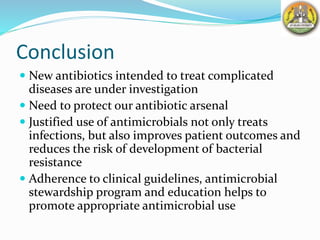 Conclusion
 New antibiotics intended to treat complicated
diseases are under investigation
 Need to protect our antibiotic arsenal
 Justified use of antimicrobials not only treats
infections, but also improves patient outcomes and
reduces the risk of development of bacterial
resistance
 Adherence to clinical guidelines, antimicrobial
stewardship program and education helps to
promote appropriate antimicrobial use
 