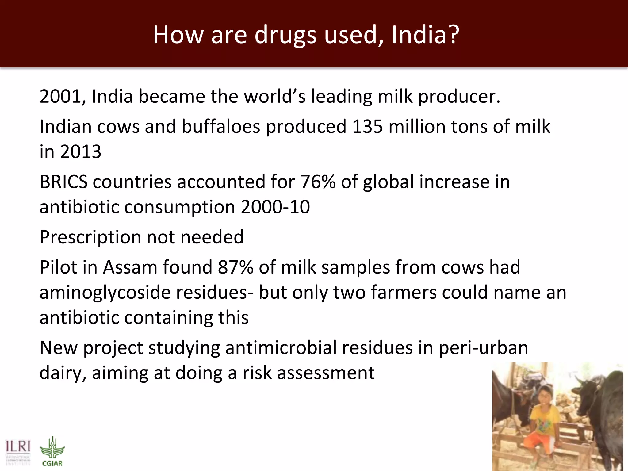 How are drugs used, India?
 2001, India became the world’s leading milk producer.
 Indian cows and buffaloes produced 135 million tons of milk
in 2013
 BRICS countries accounted for 76% of global increase in
antibiotic consumption 2000-10
 Prescription not needed
 Pilot in Assam found 87% of milk samples from cows had
aminoglycoside residues- but only two farmers could name an
antibiotic containing this
 New project studying antimicrobial residues in peri-urban
dairy, aiming at doing a risk assessment
 