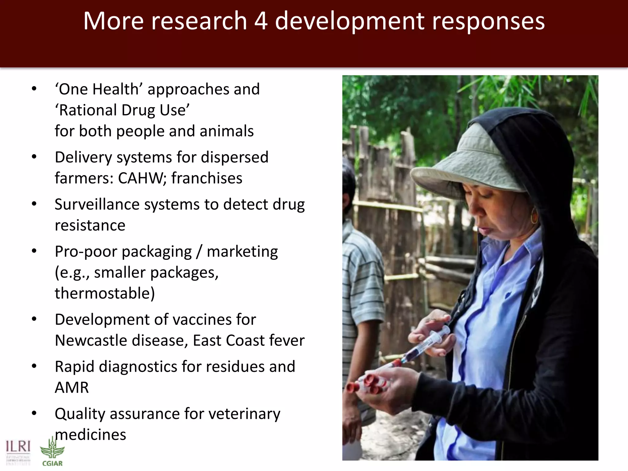 More research 4 development responses
• ‘One Health’ approaches and
‘Rational Drug Use’
for both people and animals
• Delivery systems for dispersed
farmers: CAHW; franchises
• Surveillance systems to detect drug
resistance
• Pro-poor packaging / marketing
(e.g., smaller packages,
thermostable)
• Development of vaccines for
Newcastle disease, East Coast fever
• Rapid diagnostics for residues and
AMR
• Quality assurance for veterinary
medicines
 