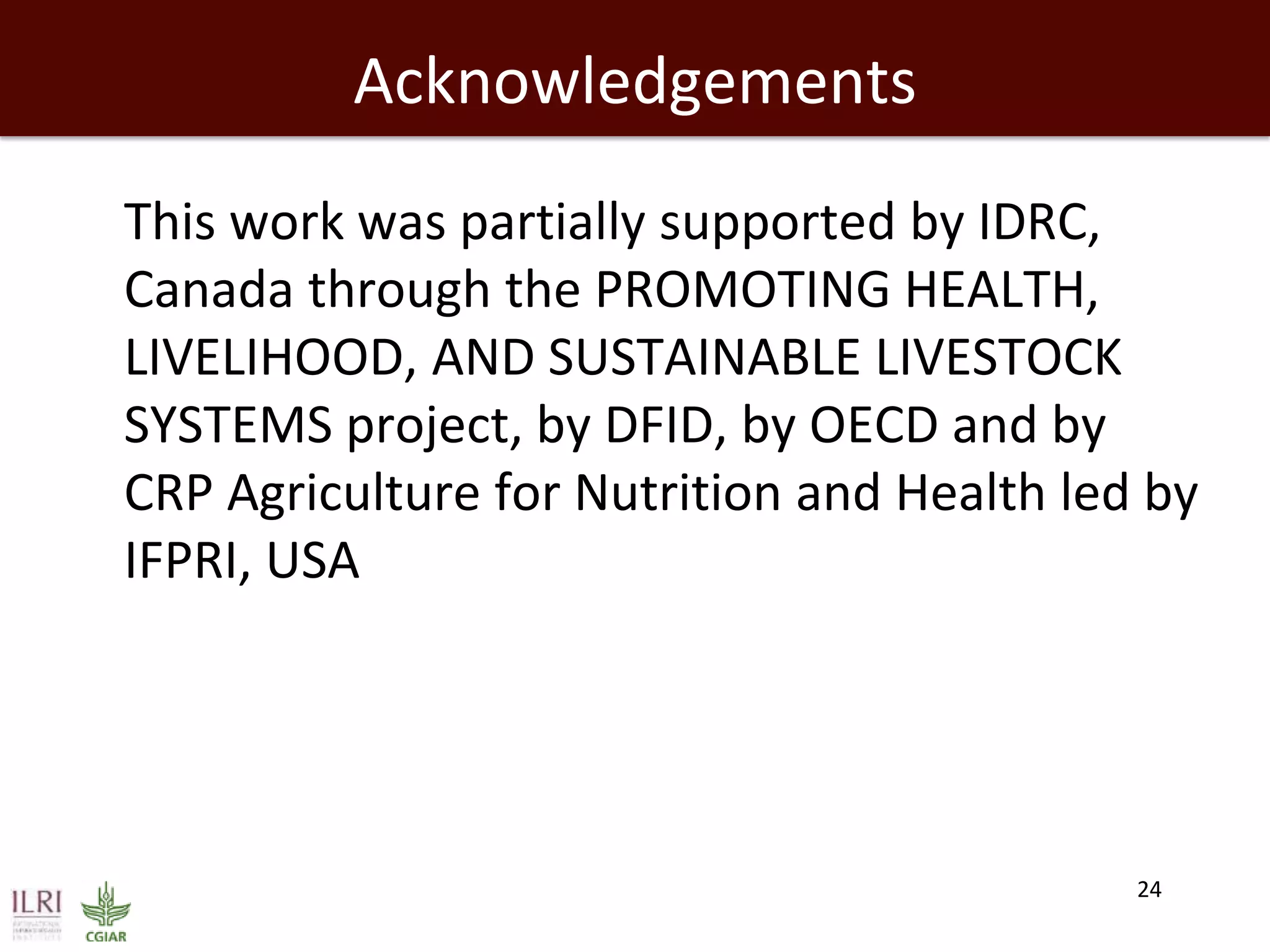 Acknowledgements
This work was partially supported by IDRC,
Canada through the PROMOTING HEALTH,
LIVELIHOOD, AND SUSTAINABLE LIVESTOCK
SYSTEMS project, by DFID, by OECD and by
CRP Agriculture for Nutrition and Health led by
IFPRI, USA
24
 